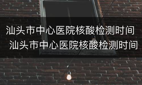 汕头市中心医院核酸检测时间 汕头市中心医院核酸检测时间安排