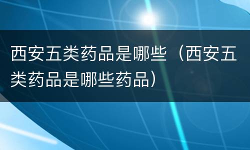 西安五类药品是哪些（西安五类药品是哪些药品）