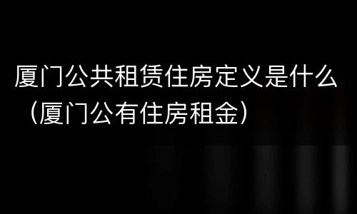 厦门公共租赁住房定义是什么（厦门公有住房租金）