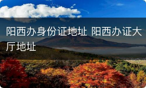 阳西办身份证地址 阳西办证大厅地址