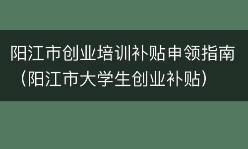 阳江市创业培训补贴申领指南（阳江市大学生创业补贴）