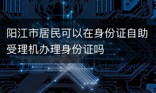 阳江市居民可以在身份证自助受理机办理身份证吗