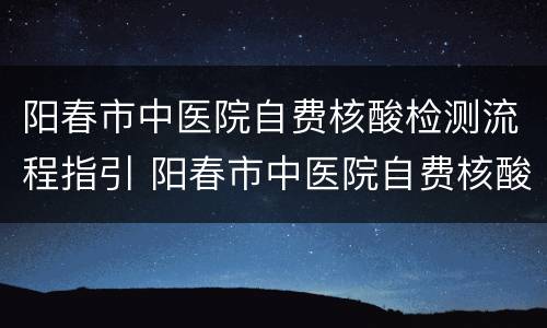 阳春市中医院自费核酸检测流程指引 阳春市中医院自费核酸检测流程指引最新