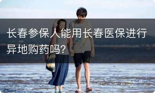 长春参保人能用长春医保进行异地购药吗？