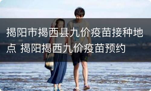 揭阳市揭西县九价疫苗接种地点 揭阳揭西九价疫苗预约