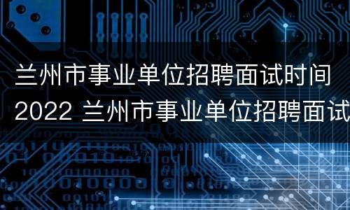 兰州市事业单位招聘面试时间2022 兰州市事业单位招聘面试时间2022公告