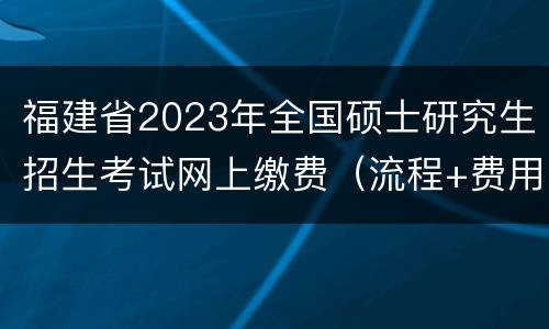 福建省2023年全国硕士研究生招生考试网上缴费（流程+费用）
