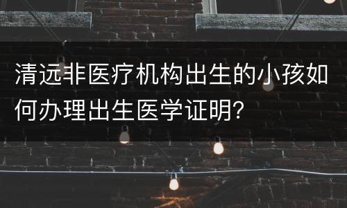 清远非医疗机构出生的小孩如何办理出生医学证明？