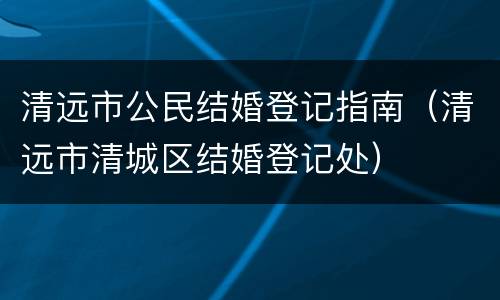 清远市公民结婚登记指南（清远市清城区结婚登记处）