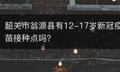 韶关市翁源县有12-17岁新冠疫苗接种点吗？