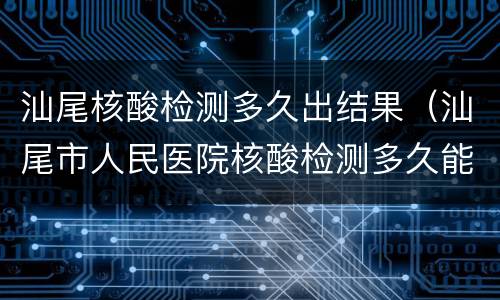 汕尾核酸检测多久出结果（汕尾市人民医院核酸检测多久能拿结果）