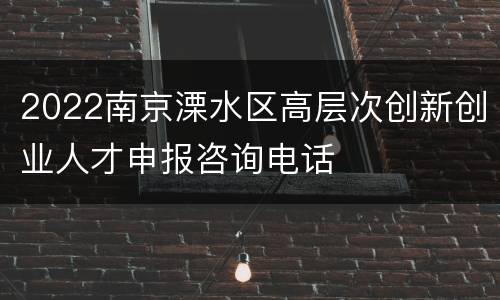 2022南京溧水区高层次创新创业人才申报咨询电话