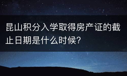 昆山积分入学取得房产证的截止日期是什么时候?