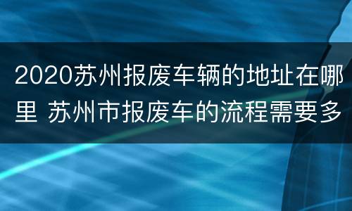 2020苏州报废车辆的地址在哪里 苏州市报废车的流程需要多少时间