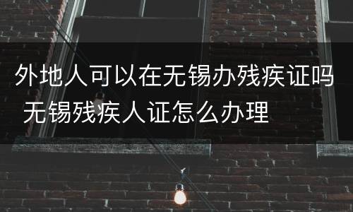 外地人可以在无锡办残疾证吗 无锡残疾人证怎么办理