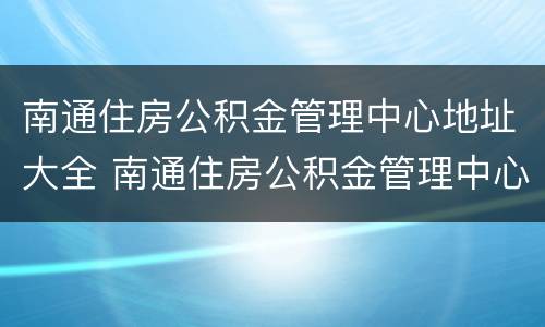 南通住房公积金管理中心地址大全 南通住房公积金管理中心地址大全电话
