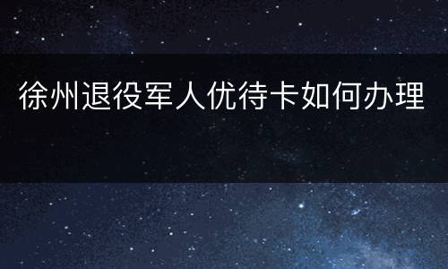 徐州退役军人优待卡如何办理