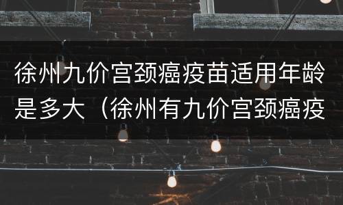 徐州九价宫颈癌疫苗适用年龄是多大（徐州有九价宫颈癌疫苗吗）