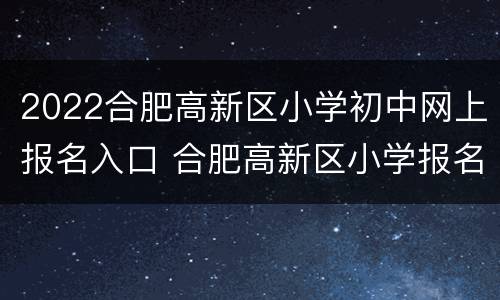 2022合肥高新区小学初中网上报名入口 合肥高新区小学报名时间