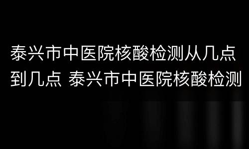 泰兴市中医院核酸检测从几点到几点 泰兴市中医院核酸检测从几点到几点结束