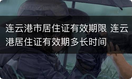 连云港市居住证有效期限 连云港居住证有效期多长时间