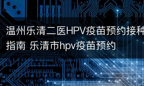 温州乐清二医HPV疫苗预约接种指南 乐清市hpv疫苗预约
