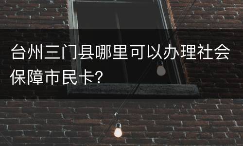台州三门县哪里可以办理社会保障市民卡？