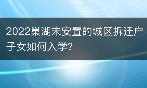 2022巢湖未安置的城区拆迁户子女如何入学？
