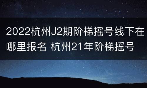 2022杭州J2期阶梯摇号线下在哪里报名 杭州21年阶梯摇号