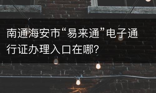 南通海安市“易来通”电子通行证办理入口在哪？
