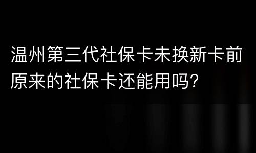 温州第三代社保卡未换新卡前原来的社保卡还能用吗?