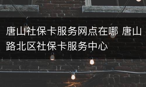 唐山社保卡服务网点在哪 唐山路北区社保卡服务中心