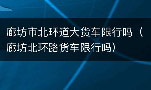 廊坊市北环道大货车限行吗（廊坊北环路货车限行吗）