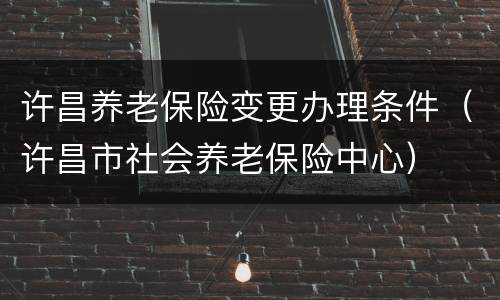 许昌养老保险变更办理条件（许昌市社会养老保险中心）