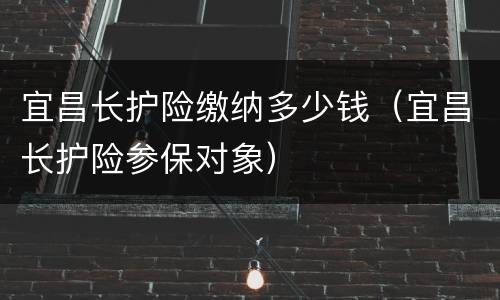 宜昌长护险缴纳多少钱（宜昌长护险参保对象）