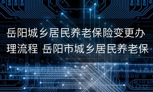岳阳城乡居民养老保险变更办理流程 岳阳市城乡居民养老保险