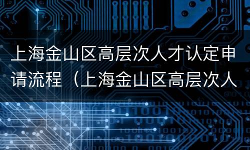 上海金山区高层次人才认定申请流程（上海金山区高层次人才认定申请流程及时间）