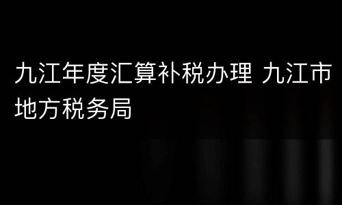 九江年度汇算补税办理 九江市地方税务局