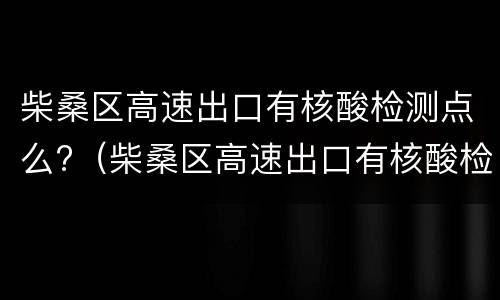 柴桑区高速出口有核酸检测点么?（柴桑区高速出口有核酸检测点么现在）