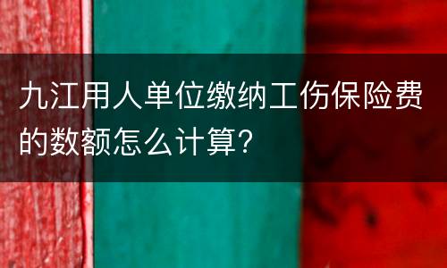 九江用人单位缴纳工伤保险费的数额怎么计算?