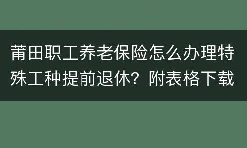 莆田职工养老保险怎么办理特殊工种提前退休？附表格下载入口