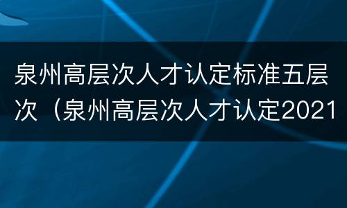 泉州高层次人才认定标准五层次（泉州高层次人才认定2021）