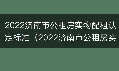 2022济南市公租房实物配租认定标准（2022济南市公租房实物配租认定标准是什么）