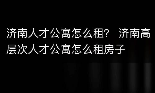 济南人才公寓怎么租？ 济南高层次人才公寓怎么租房子