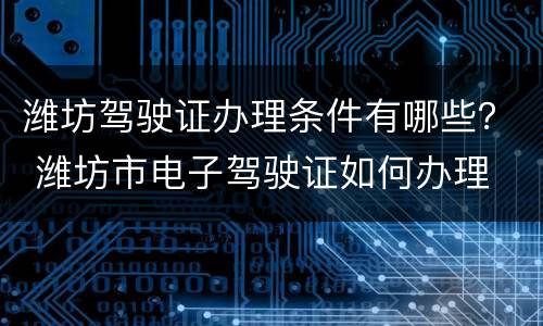 潍坊驾驶证办理条件有哪些？ 潍坊市电子驾驶证如何办理