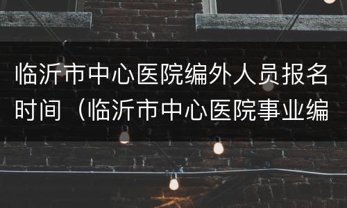 临沂市中心医院编外人员报名时间（临沂市中心医院事业编招聘）