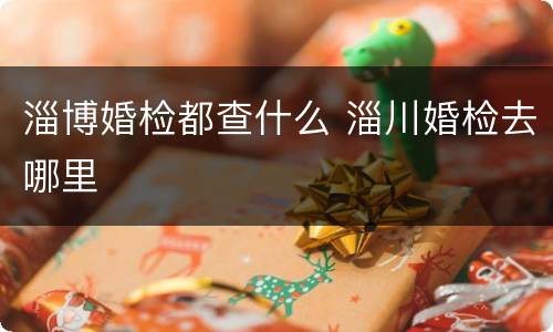 淄博婚检都查什么 淄川婚检去哪里