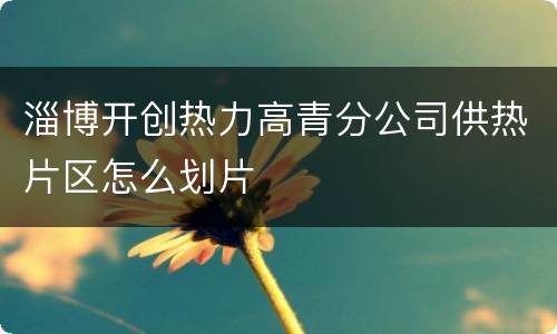 淄博开创热力高青分公司供热片区怎么划片