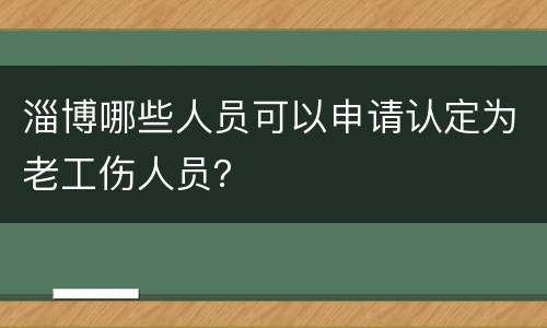 淄博哪些人员可以申请认定为老工伤人员？