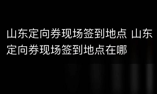 山东定向券现场签到地点 山东定向券现场签到地点在哪